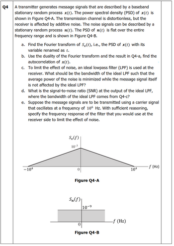 Q4
A transmitter generates message signals that are described by a baseband
stationary random process x(t). The power spectral density (PSD) of x(t) is
shown in Figure Q4-A. The transmission channel is distortionless, but the
receiver is affected by additive noise. The noise signals can be described by a
stationary random process n(t). The PSD of n(t) is flat over the entire
frequency range and is shown in Figure Q4-B.
a. Find the Fourier transform of Sx(t), i.e., the PSD of x(t) with its
variable renamed as t.
b. Use the duality of the Fourier transform and the result in Q4-a, find the
autocorrelation of x(t).
c. To limit the effect of noise, an ideal lowpass filter (LPF) is used at the
receiver. What should be the bandwidth of the ideal LPF such that the
average power of the noise is minimized while the message signal itself
is not affected by the ideal LPF?
d. What is the signal-to-noise ratio (SNR) at the output of the ideal LPF,
where the bandwidth of the ideal LPF comes from Q4-c?
e. Suppose the message signals are to be transmitted using a carrier signal
that oscillates at a frequency of 106 Hz. With sufficient reasoning,
specify the frequency response of the filter that you would use at the
receiver side to limit the effect of noise.
Sx(f)
10-3
-104
-f (Hz)
104
Figure Q4-A
Sn (f)
10-9
Figure Q4-B
-f (Hz)