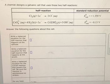 A chemist designs a galvanic cell that uses these two half-reactions:
half-reaction
Cl2(g)+2e
->>>
2 Cl (aq)
Cro(aq)+4 H₂O()+3e → Cr(OH)3(s)+5 OH (aq)
Answer the following questions about this cell.
standard reduction potential
Ed = +1.359 V
red
0
E=-0.13 V
red
Write a balanced
equation for the
half-reaction that
happens at the
cathode.
Write a balanced
equation for the
half-reaction that
happens at the
anode.
Write a balanced
equation for the
overall reaction
that powers the
cell. Be sure the
reaction is
spontaneous as
written.
☐
☐
Do you have
Yes