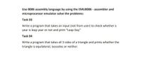 Use 8086 assembly language by using the EMU8086 - assembler and
microprocessor emulator solve the problems:
Task 03
Write a program that takes an input (not from user) to check whether a
year is leap year or not and print "Leap Day"
Task 04
Write a program that takes all 3 sides of a triangle and prints whether the
triangle is equilateral, isosceles or neither.
