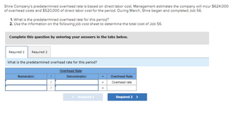 Shire Company's predetermined overhead rate is based on direct labor cost. Management estimates the company will incur $624,000
of overhead costs and $520,000 of direct labor cost for the period. During March, Shire began and completed Job 56.
1. What is the predetermined overhead rate for this period?
2. Use the information on the following job cost sheet to determine the total cost of Job 56.
Complete this question by entering your answers in the tabs below.
Required 1 Required 2
What is the predetermined overhead rate for this period?
Overhead Rate
Numerator:
/
1
Denominator:
< Required 1
=
Overhead Rate
Overhead rate
Required 2 >