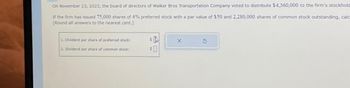 On November 23, 2023, the board of directors of Walker Bros Transportation Company voted to distribute $4,360,000 to the firm's stockhold
If the firm has issued 75,000 shares of 4% preferred stock with a par value of $50 and 2.280,000 shares of common stock outstanding, calc
(Round all answers to the nearest cent.)
1. Dividend per share of preferred stock:
2. Dividend per share of common stock:
SA
SO
X