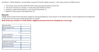 On March 1, 2024, Baddour, Incorporated, issued 10% bonds, dated January 1, with a face amount of $160 million.
• The bonds were priced at $143.50 million (plus accrued Interest) to yield 12%.
• The price if Issued on January 1 would have been $140.75 million.
Interest is paid semiannually on June 30 and December 31.
• Baddour's fiscal year ends September 30.
Required:
1. to 3. What would be the amount(s) related to the bonds Baddour would report in its balance sheet, Income statement and statement
of cash flows for the year ended September 30, 2024?
Note: Enter your answers in whole dollars. Negative amounts should be indicated by a minus sign.
Balance sheet:
Bonds payable (net)
Cash
Income statement:
Interest expense
Statement of cash flows:
Financing activities
Operating activities