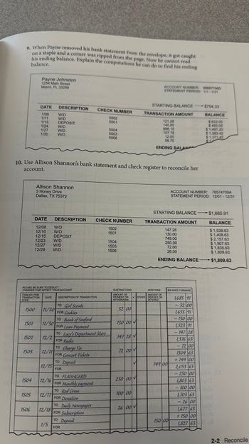 9. When Payne removed his bank statement from the envelope, it got caught
on a staple and a corner was ripped from the page. Now he cannot read
his ending balance. Explain the computations he can do to find his ending
balance.
CODE
ITEM NO. FOR
TRANSACTION
1500
1501
1502
PLEASE BE SURE TO DEDUCT
CHANGES THAT AFFECT YOUR ACCOUNT
1503
1504
Payne Johnston
1234 Main Street
Miami, FL 33299
1505
DATE
1/08
1/11
1/15
1/24
1/27
1/30
1506
10. Use Allison Shannon's bank statement and check register to reconcile her
account.
Allison Shannon
3 Honey Drive
Dallas, TX 75372
DATE DESCRIPTION
12/08 W/D
12/10 W/D
12/15 DEPOSIT
12/23 W/D
12/27 W/D
12/29 W/D
DATE
11/20
11/30
12/2
12/11
12/15
DESCRIPTION
12/16
W/D
W/D
DEPOSIT
W/D
W/D
W/D
12/17
12/18
1/5
DESCRIPTION OF TRANSACTION
CHECK NUMBER
TO Charge Tix
FOR Concert Tickets
TO Deposit
FOR
TO Girl Scouts
FOR Cookies
TO Bank of Seaford
FOR Loan Payment
TO Lacy's Department Store
FOR Radio
TO FLASHCARD
FOR Monthly payment
TO Red Cross
FOR Donation
TO Daily Newspaper
FOR Subscription
TO Deposit
FOR
5502
5501
5504
5503
5506
CHECK NUMBER
1502
1501
1504
1503
1506
SUBTRACTIONS
AMOUNT OF
PAYMENT OR
WITHDRAWAL
32 00
130 00
147 28
72 00
250 00
100 00
26 00
S
✓OTHER
>
STARTING BALANCE
TRANSACTION AMOUNT
S
ACCOUNT NUMBER: 99887766D
STATEMENT PERIOD: 1/1-1/31
121.28
140.00
998.15
107.78
12.00
58.70
ENDING BALAN
STARTING BALANCE
TRANSACTION AMOUNT
ADDITIONS
AMOUNT OF
DEPOSIT OR
INTEREST
147.28
130.00
749.00
250.00
72.00
26.00
ENDING BALANCE
749 00
ACCOUNT NUMBER: 76574709A
STATEMENT PERIOD: 12/01 - 12/31
BALANCE FORWARD
150 00
-$754.33
1,685 91
- 32 00
1,653 91
- 130 00
1,523 91
- 147 28
1,376 63
- 72 00
1304 63
+749 00
2,053 63
-250 00
1,803 63
- 100 00
1,703 63
-26 00
1,677 63
+150 00
1,827 63
BALANCE
$633.05
$493.05
$1,491.20
$ 1,383.42
$1,371.42
$12
other
-
$1,685.91
BALANCE
$1,538.63
$1,408.63
$2,157.63
$1,907.63
$1,835.63
$1,809.63
$1,809.63
2-2 Reconcile