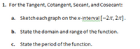 1. For the Tangent, Cotangent, Secant, and Cosecant:
a. Sketch each graph on the x-interval[-27,27].
b. State the domain and range of the function.
c. State the period of the function.
