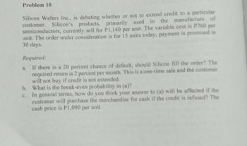 Problem 10
Silicon Wafers Inc., is debating whether or not to extend credit to a particular
customer. Silicon's
Silicon's products, primarily used in the manufacture of
semiconductors, currently sell for P1,140 per unit. The variable cost is P760 per
unit. The order under consideration is for 15 units today; payment is promised in
30 days.
Required:
a.
If there is a 20 percent chance of default, should Silicon fill the order? The
required return is 2 percent per month. This is a one-time sale and the customer
will not buy if credit is not extended.
b.
What is the break-even probability in (a)?
c.
In general terms, how do you think your answer to (a) will be affected if the
customer will purchase the merchandise for cash if the credit is refused? The
cash price is P1,090 per unit.