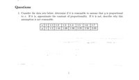 Questions
1. Consider the data sets below, determine if it is reasonable to assume that y is proportional
to r. If it is, approximate the constant of proportionality. If it is not, describe why this
assumption is not reasonable.
I|1|1.1 | 1.2 | 1.3 | 1.4
y 1 1.2 1.44 1.69 1.96 2.25 2.56 2.89
1.5 1.6 1.7
ate
1
