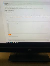 CHALLENGE
1.6.4: Read user input numbers and perform a calculation.
ACTIVITY
Read two numbers from user input. Then, print the sum of those numbers.
Hint - Copy/paste the following code, then just type code where the question marks are to finish the code.
num1 = int(input ())
num2 = ?
print (num1 + ?)
Note: Our system automatically runs your program several times, trying different input values each time to ensure your program
works for any values. Notes on how to solve this. See How to Use zyBooks for info on how our automated program grader works
318650 2047284 qxzay?
2 " Your solution goes here "
3
Run
View your last submission
Feedback?
CHALLENGE
1.6.5: Read user input and print to output.
ACTIVITY
