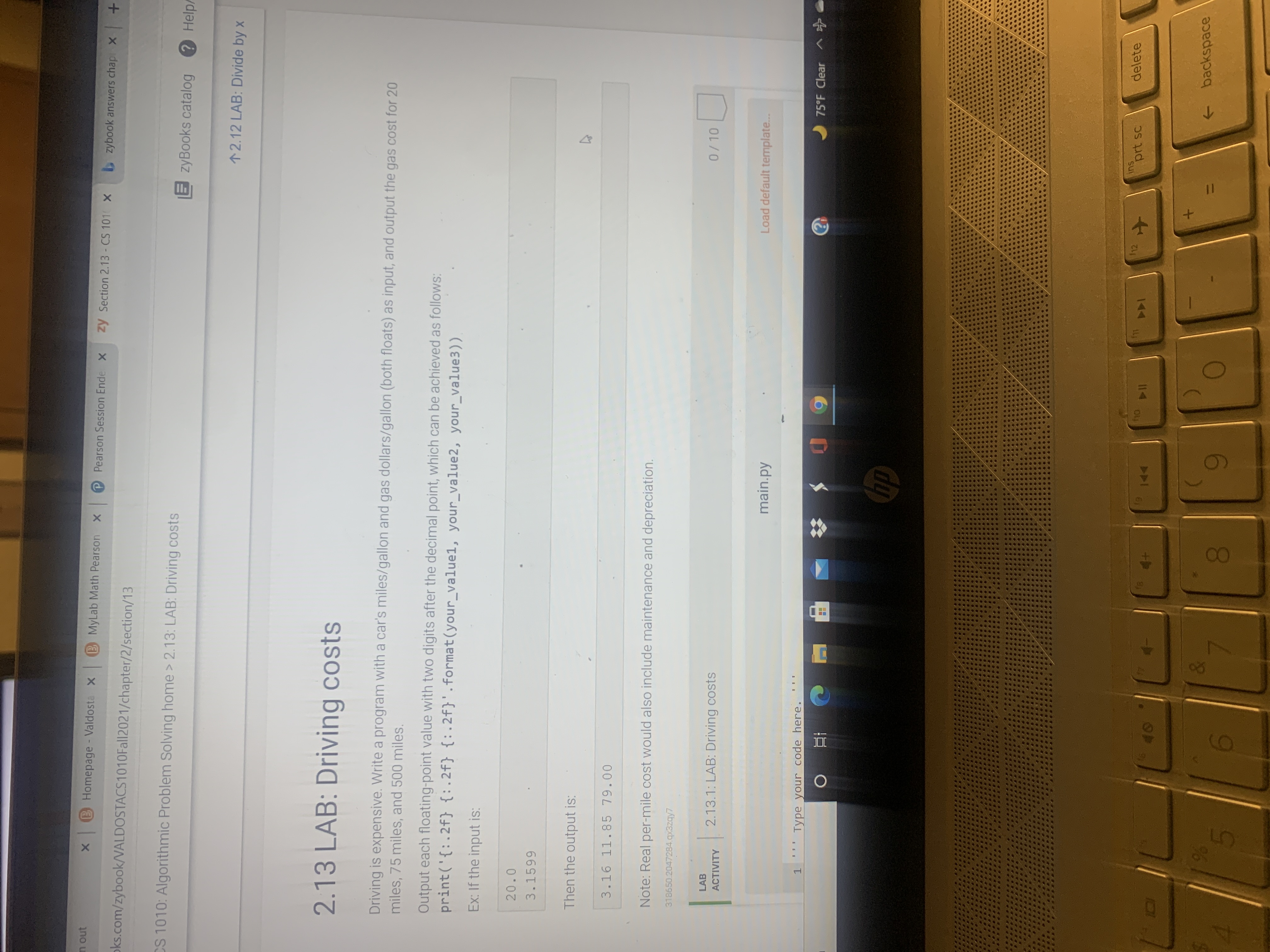 2.13 LAB: Driving costs
Driving is expensive. Write a program with a car's miles/gallon and gas dollars/gallon (both floats) as input, and output the gas cost for 20
miles, 75 miles, and 500 miles.
Output each floating-point value with two digits after the decimal point, which can be achieved as follows:
print('{:.2f} {:.2f} {:.2f}'.format(your_value1, your_value2, your_value3))
Ex: If the input is:
20.0
3.1599
Then the output is:
3.16 11.85 79.00
Note: Real per-mile cost would also include maintenance and depreciation.
318650.2047284.qx3zqy7
LAB
2.13.1: LAB: Driving costs
0/10
ACTIVITY
main.py
Load default template...
