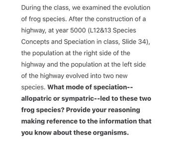 During the class, we examined the evolution
of frog species. After the construction of a
highway, at year 5000 (L12&13 Species
Concepts and Speciation in class, Slide 34),
the population at the right side of the
highway and the population at the left side
of the highway evolved into two new
species. What mode of speciation--
allopatric or sympatric-- led to these two
frog species? Provide your reasoning
making reference to the information that
you know about these organisms.