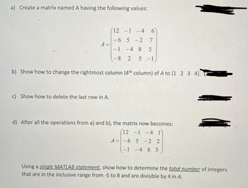 a) Create a matrix named A having the following values:
12 -1 -4
6
-6 5
-
2
7
A =
-1 -4 8
5
-8
2
5-1
11
b) Show how to change the rightmost column (4th column) of A to [1 2 3 4]. ¯¯¯¯
c) Show how to delete the last row in A.
d) After all the operations from a) and b), the matrix now becomes:
12 -1-4 1
A=-65
-22
-1 -4 8 3
Using a single MATLAB statement, show how to determine the total number of integers
that are in the inclusive range from -5 to 8 and are divisible by 4 in A.