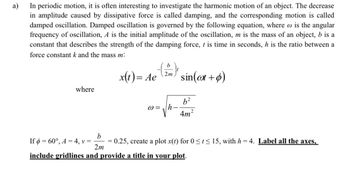 a)
In periodic motion, it is often interesting to investigate the harmonic motion of an object. The decrease
in amplitude caused by dissipative force is called damping, and the corresponding motion is called
damped oscillation. Damped oscillation is governed by the following equation, where is the angular
frequency of oscillation, A is the initial amplitude of the oscillation, m is the mass of an object, b is a
constant that describes the strength of the damping force, t is time in seconds, h is the ratio between a
force constant k and the mass m:
where
x(t) = Ae sin(at + p)
If = 60°, A = 4, v =
2m
@= h
b²
4m²
b
= 0.25, create a plot x(t) for 0≤t≤ 15, with h = 4. Label all the axes,
2m
include gridlines and provide a title in your plot.