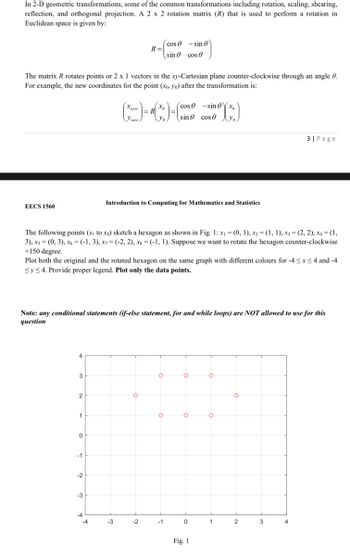 In 2-D geometric transformations, some of the common transformations including rotation, scaling, shearing,
reflection, and orthogonal projection. A 2 x 2 rotation matrix (R) that is used to perform a rotation in
Euclidean space is given by:
EECS 1560
The matrix R rotates points or 2 x 1 vectors in the xy-Cartesian plane counter-clockwise through an angle 0.
For example, the new coordinates for the point (xo, yo) after the transformation is:
4
3
2
1
0
-1
-2
-3
X new
The following points (x₁ to xg) sketch a hexagon as shown in Fig. 1: x₁ = (0, 1), x2 = (1, 1), x3 = (2, 2), X4 = (1,
3), x5 = (0, 3), x6 = (-1,3), x7= (-2, 2), xs = (-1, 1). Suppose we want to rotate the hexagon counter-clockwise
+150 degree.
-4
y new.
Plot both the original and the rotated hexagon on the same graph with different colours for -4≤x≤4 and -4
Sy≤ 4. Provide proper legend. Plot only the data points.
-4
Note: any conditional statements (if-else statement, for and while loops) are NOT allowed to use for this
question
R=
-3
= R
R(x) = (
(1
O
-2
cos
sin
Introduction to Computing for Mathematics and Statistics
cos
O
cos
sin0x₂
sinᎾ cose yo
()
Yo
O
-1
sin 0
O
O
0
Fig. 1
O
O
1
O
3| Page
2
3
4