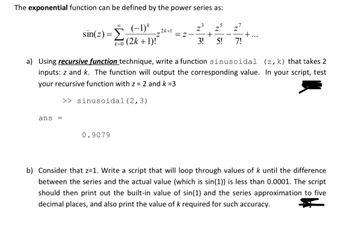 The exponential function can be defined by the power series as:
80
sin(z) = Σ
(-1)*
k=0 (2k+1)!
Z
z5
2k+1
Z-
+
3!
5!
-
7!
+...
a) Using recursive function technique, write a function sinusoidal
inputs: z and k. The function will output the corresponding value.
your recursive function with z = 2 and k=3
>> sinusoidal (2,3)
(z, k) that takes 2
In your script, test
ans ==
0.9079
b) Consider that z=1. Write a script that will loop through values of k until the difference
between the series and the actual value (which is sin(1)) is less than 0.0001. The script
should then print out the built-in value of sin(1) and the series approximation to five
decimal places, and also print the value of k required for such accuracy.