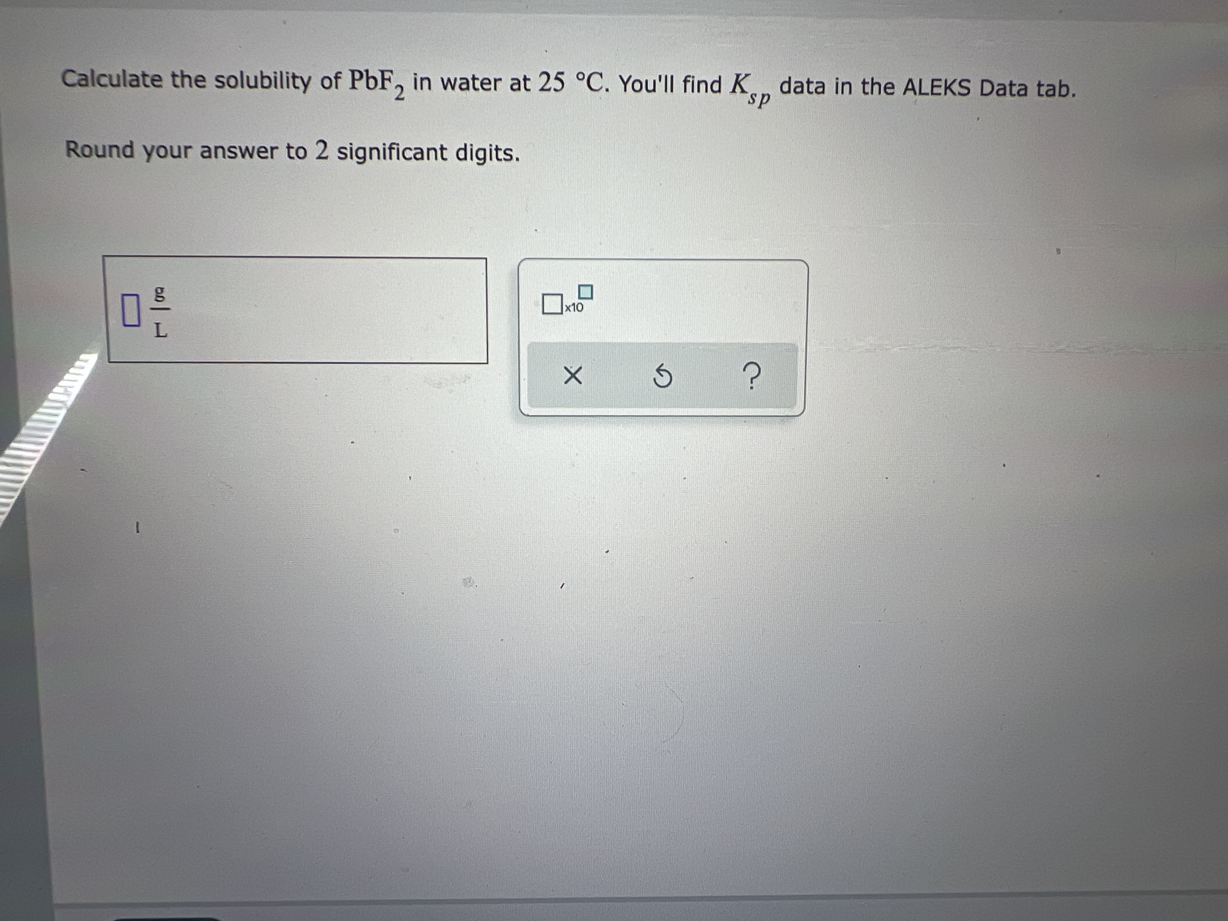 Calculate the solubility of PbF, in water at 25 °C. You'll find K data in the ALEKS Data tab.
sp
Round your answer to 2 significant digits.
x10
