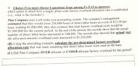 9. Choice ((You must choose 6 questions from among #’s 5-13 to answer):
(A) Explain in detail how a single, plant-wide factory overhead allocation rate is established
(i.e.. what is the formula?).
Pate Company uses a job order cost accounting system. The company's management
estimated that they would incur 250.000 hours of direct labor hours at a cost of $12.00 per
hour, totaling $3,000,000; they also estimate that total factory overhead costs would be
$1,500,000 for the current period. At the end of the period, the records show that the actual
number of direct labor hours amounted to 248.000. The records also showed that actual (not
the allocated amount) overhead costs amounted to $1,520,000.
(B) Using the preceding example, calculate the pre-determined factory overhead
allocation rate that was used, assuming that direct labor hours were used as the base.
(C) Did Pate Company OVER-allocate or UNDER-allocate factory overhead for the period?
