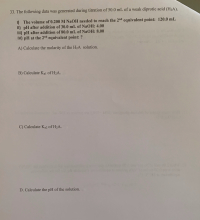 The following data was generated during titration of 50.0 mL of a weak diprotic acid (H2A).
1) The volume of 0.200 M NAOH needed to reach the 2nd equivalent point: 120.0 mL
II) pH after addition of 30.0 mL of NaOH: 4.00
III) pH after addition of 80.0 mL of NaOH: 8.00
IV) pH at the 2md equivalent point: ?
A) Calculate the molarity of the H2A solution.
B) Calculate Kal of H2A.
C) Calculate Ka2 of H2A.
D. Calculate the pH of the solution.
