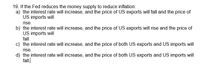 19. If the Fed reduces the money supply to reduce inflation:
a) the interest rate will increase, and the price of US exports will fall and the price of
US imports will
rise.
b) the interest rate will increase, and the price of US exports will rise and the price of
US imports will
fall.
c) the interest rate will increase, and the price of both US exports and US imports will
rise.
d) the interest rate will increase, and the price of both US exports and US imports will
fall.
