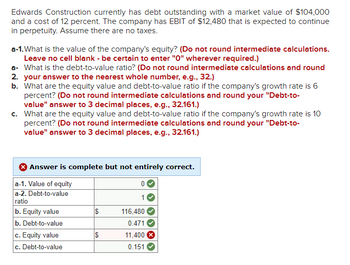 Edwards Construction currently has debt outstanding with a market value of $104,000
and a cost of 12 percent. The company has EBIT of $12,480 that is expected to continue
in perpetuity. Assume there are no taxes.
a-1. What is the value of the company's equity? (Do not round intermediate calculations.
Leave no cell blank - be certain to enter "O" wherever required.)
a- What is the debt-to-value ratio? (Do not round intermediate calculations and round
2. your answer to the nearest whole number, e.g., 32.)
b. What are the equity value and debt-to-value ratio if the company's growth rate is 6
percent? (Do not round intermediate calculations and round your "Debt-to-
value" answer to 3 decimal places, e.g., 32.161.)
c. What are the equity value and debt-to-value ratio if the company's growth rate is 10
percent? (Do not round intermediate calculations and round your "Debt-to-
value" answer to 3 decimal places, e.g., 32.161.)
Answer is complete but not entirely correct.
a-1. Value of equity
a-2. Debt-to-value
ratio
0
1
b. Equity value
116,480
b. Debt-to-value
c. Equity value
c. Debt-to-value
0.471
$
11,400 x
0.151