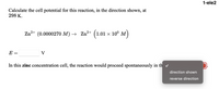 1-ele2
Calculate the cell potential for this reaction, in the direction shown, at
298 K.
Zn2+ (0.0000270 M) → Zn²+
(101
x 10° M
E
V
In this zinc concentration cell, the reaction would proceed spontaneously in th v
direction shown
reverse direction
