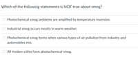 Which of the following statements is NOT true about smog?
Photochemical smog problems are amplified by temperature inversion.
Industrial smog occurs mostly in warm weather.
Photochemical smog forms when various types of air pollution from industry and
automobiles mix.
All modern cities have photochemical smog.
