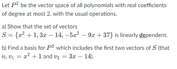 Let P² be the vector space of all polynomials with real coefficients
of degree at most 2, with the usual operations.
a) Show that the set of vectors
S = {x² + 1, 3x − 14, -5x²9x+37} is linearly dependent.
b) Find a basis for P2 which includes the first two vectors of S (that
is, v₁ = ²+1 and v₂ = 3x - 14).