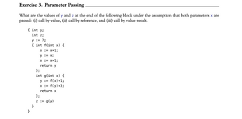 Exercise 3. Parameter Passing
What are the values of y and z at the end of the following block under the assumption that both parameters x are
passed: (i) call by value, (ii) call by reference, and (iii) call by value-result.
{ int y;
int z;
y = 7;
{ int f(int x) {
X
= x+1;
y = x;
x = x+1;
return y
};
int g(int x) {
y = f(x)+1;
x := f(y)+3;
return x
}
};
z := g(y)