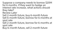 Suppose a company needs to borrow $20M
for 6 months. If they want to hedge an
interest rate increase, what actions should
they take?
Review Later
Sell 2-month future, buy 6-month future
Sell 6-month future, borrow for 6-months at
spot rate
Sell 2-month future, borrow for 6-months at
spot rate
Buy 6-month future, sell 2-month future
