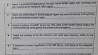 Patient is experiencing local pain at the right medial tarsal region with numbness and
pain radiating to the ipsilateral hallux region.
Patient has inflammation in the left scapular region that extends laterally and superiorly
to the contralateral acromial region.
Patient complains of sudden severe pain that starts in the medial lumbar region and
extends bilaterally to the gluteal and posterior femoral regions.
4
Patient has swelling at the left olecranon with acute pain extending distally to the
dorsum.
A laceration is located superficially on the right thorax 1 inch lateral to the midsagittal
5.
plane.
to in the forehead in between the eves and the sinuses
