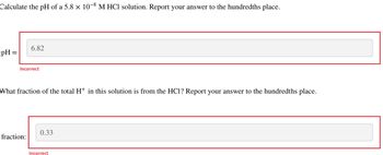 Calculate the pH of a 5.8 × 10-8 M HCl solution. Report your answer to the hundredths place.
pH =
6.82
Incorrect
What fraction of the total H+ in this solution is from the HC1? Report your answer to the hundredths place.
fraction:
0.33
Incorrect