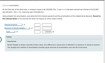 ### Discount Amortization

On the first day of the fiscal year, a company issues a $4,100,000, 6%, 7-year bond that pays semiannual interest of $123,000 ($4,100,000 × 6% × ½), receiving cash of $3,666,911.

Using straight-line amortization, journalize the first interest payment and the amortization of the related bond discount. **Round to the nearest dollar.** If an amount box does not require an entry, leave it blank.

#### Journal Entries
| Account                             | Debit ($)   | Credit ($)  |
|-------------------------------------|-------------|-------------|
| Interest Expense                    |             |             |
| Discount on Bonds Payable           |             |             |
| Cash                                |             | 4,100,000   |

Feedback:
- **Bonds Payable** is always recorded at face value. Any difference in the issue price is reflected in a premium or discount account.
- The straight-line method of amortization provides equal amounts of amortization over the life of the bond.

#### Notes:
- In this section, you need to fill in the journal entries correctly. Ensure you follow the instructions and provide a detailed explanation where necessary.
- Address any potential questions or issues that may arise from this practice problem.

> **Check My Work Explanation:**
> - The table provided is designed to check the accuracy of journal entries concerning bond issues and amortization.
> - Remember, discount or premium on bonds payable should be amortized over the bond's life span, and this exercise helps in achieving proficiency in doing that. 

This exercise will aid students in understanding and applying bond accounting concepts specifically surrounding premium and discount amortizations using the straight-line method.