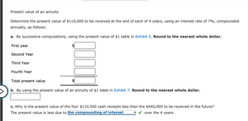 ### Present Value of an Annuity

Determine the present value of $110,000 to be received at the end of each of 4 years, using an interest rate of 7%, compounded annually, as follows:

#### a. By successive computations, using the present value of $1 table in [Exhibit 5](#). Round to the nearest whole dollar.

  - **First year:** $_________
  - **Second Year:** $_________
  - **Third Year:** $_________
  - **Fourth Year:** $_________
  
  **Total present value:** $_________

#### b. By using the present value of an annuity of $1 table in [Exhibit 7](#). Round to the nearest whole dollar.

  - $_________

#### c. Why is the present value of the four $110,000 cash receipts less than the $440,000 to be received in the future?

  - The present value is less due to the **compounding of interest** over the 4 years.

---

**Explanation of Graphs or Diagrams:**

There are no specific graphs or diagrams in the provided text. The text mainly includes blank spaces for calculations related to the present value of an annuity. 

The calculations follow a step-by-step approach:
1. First, individual present values for each of the four years are computed using the present value of $1 table.
2. Then, the total present value is summarized.
3. An alternative method using the present value of an annuity of $1 table is also presented.
4. Finally, a conceptual explanation as to why the total present value is less than the nominal future cash receipts is provided, noting the effect of compound interest.