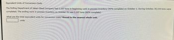 Equivalent Units of Conversion Costs
The Rolling Department of Jabari Steel Company had 2,107 tons in beginning work in process inventory (90% complete) on October 1. During October, 30,100 tons were
completed. The ending work in process inventory on October 31 was 2,107 tons (60% complete).
What are the total equivalent units for conversion costs? Round to the nearest whole unit.
units