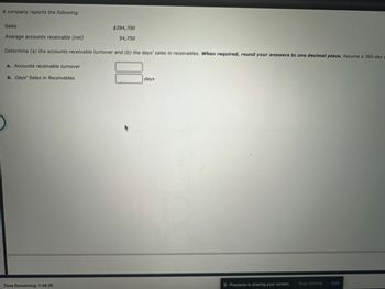 ### Accounts Receivable Turnover and Days' Sales in Receivables

A company reports the following financial data:

- **Sales:** $284,700
- **Average Accounts Receivable (net):** $54,750

**Objective:**
Determine:
1. The accounts receivable turnover.
2. The days' sales in receivables.

**Instructions:**
When required, round your answers to one decimal place. Assume a 365-day year.

#### 1. Accounts Receivable Turnover
**Formula:**
\[ \text{Accounts Receivable Turnover} = \frac{\text{Sales}}{\text{Average Accounts Receivable (Net)}} \]

**Calculation:**
\[ \text{Accounts Receivable Turnover} = \frac{284,700}{54,750} \]

**Result Placeholder:**
\[ \boxed{\text{Input Calculation Result Here}} \]

#### 2. Days' Sales in Receivables
**Formula:**
\[ \text{Days' Sales in Receivables} = \frac{365 \text{ days}}{\text{Accounts Receivable Turnover}} \]

**Calculation:**
First compute the Accounts Receivable Turnover using the result from step 1.

Then,
\[ \text{Days' Sales in Receivables} = \frac{365}{\text{Accounts Receivable Turnover Result}} \]

**Result Placeholder:**
\[ \boxed{\text{Input Days Result Here}} \text{ days} \]

**Time Remaining:**
1:48:20 (Note: This is the remaining time for an unspecified task, not part of the educational content.)

### Visual Representation
This section does not contain any graphs or diagrams. Inputs are required in the placeholders provided for the final turnover and days calculation.