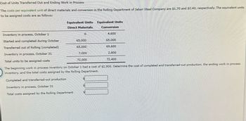Cost of Units Transferred Out and Ending Work in Process
The costs per equivalent unit of direct materials and conversion in the Rolling Department of Jabari Steel Company are $1.70 and $2.40, respectively. The equivalent units
to be assigned costs are as follows:
Equivalent Units
Direct Materials
0
Inventory in process, October 1
Started and completed during October
Transferred out of Rolling (completed)
Inventory in process, October 31
Total units to be assigned costs
72,000
The beginning work in process inventory on October 1 had a cost of $2,900. Determine the cost of completed and transferred-out production, the ending work in process
inventory, and the total costs assigned by the Rolling Department.
Completed and transferred-out production
Inventory in process, October 31
Total costs assigned by the Rolling Department
65,000
65,000
7,000
Equivalent Units
Conversion
4,600
65,000
69,600
S
2,800
72,400