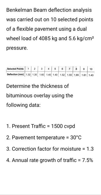 Benkelman Beam deflection analysis
was carried out on 10 selected points
of a flexible pavement using a dual
wheel load of 4085 kg and 5.6 kg/cm²
pressure.
1 2 3
Deflection (mm) 1.32 1.35 1.60 1.45 1.40 1.52 1.55 1.65 1.61 1.43
Selected Points
4 5
6
7 8
Determine the thickness of
bituminous overlay using the
following data:
9
10
1. Present Traffic = 1500 cvpd
2. Pavement temperature = 30°C
3. Correction factor for moisture
1.3
4. Annual rate growth of traffic = 7.5%