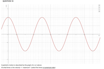 QUESTION 10
MA
A particle's motion is described by the graph of x vs t above.
At what times is the velocity +/- maximum? (select the times in numerical order)
1 (s)