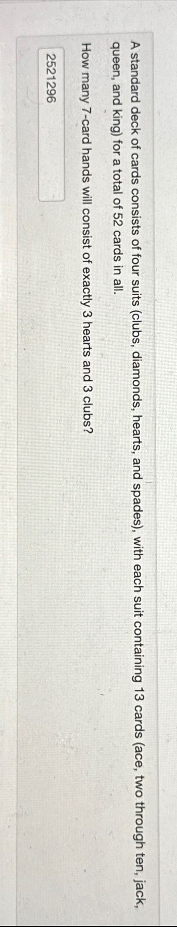 A standard deck of cards consists of four suits (clubs, diamonds, hearts, and spades), with each suit containing 13 cards (ace, two through ten, jack,
queen, and king) for a total of 52 cards in all.
How many 7-card hands will consist of exactly 3 hearts and 3 clubs?
2521296