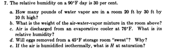 7. The relative humidity on a 90°F day is 30 per cent.
a. How many pounds of water vapor are in a room 20 ft by 30 ft by
10 ft high?
b. What is the weight of the air-water-vapor mixture in the room above?
c. Air is discharged from an evaporative cooler at 76°F. What is its
relative humidity?
d. Will eggs removed from a 45°F storage room "sweat"? Why?
e. If the air is humidified isothermally, what is H at saturation?