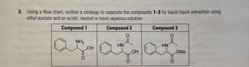 3. Using a flow chart, outline a strategy to separate the compounds 1-3 by liquid-liquid extraction using
ethyl acetate and an acidic, neutral or basic aqueous solution.
Compound 1
NH2
Compound 2
HN
Compound 3
HN
agatar
O
OH
O
OH
OMe