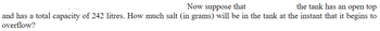 Now suppose that
the tank has an open top
and has a total capacity of 242 litres. How much salt (in grams) will be in the tank at the instant that it begins to
overflow?