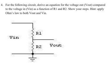 4. For the following circuit, derive an equation for the voltage out (Vout) compared
to the voltage in (Vin) as a function of R1 and R2. Show your steps. Hint: apply
Ohm's law to both Vout and Vin.
Vin
R1
RZ
Vout