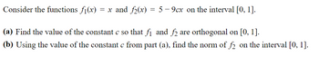 Consider the functions f(x) = x and f₂(x) = 5-9cx on the interval [0, 1].
(a) Find the value of the constant c so that fi and f2 are orthogonal on [0, 1].
(b) Using the value of the constant c from part (a), find the norm of f2 on the interval [0, 1].