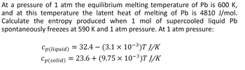 At a pressure of 1 atm the equilibrium melting temperature of Pb is 600 K,
and at this temperature the latent heat of melting of Pb is 4810 J/mol.
Calculate the entropy produced when 1 mol of supercooled liquid Pb
spontaneously freezes at 590 K and 1 atm pressure. At 1 atm pressure:
Cp(liquid) = 32.4 – (3.1 × 10−³)T J/K
Cp(solid) = 23.6+ (9.75 × 10-³)T J/K