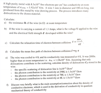 A high purity metal with 8.5x1023 free electrons per cm³ has conductivity at room
temperature of 298K = 5.92x107 S/m. A wire 1 mm in diameter and 100 cm long, was
produced from this metal by wire drawing process. The process introduces many
dislocations to the drawn material.
Calculate:
a) the resistance R of the wire (in 2) at room temperature
b) If the wire is carrying a current of 1.3 Amps, what is the voltage U applied to the wire
and the electrical field strength & developed within the wire?
c) Calculate the relaxation time of electron between collisions =
mv
d) Calculate the mean free path of electron between collisions=vy T
eɛ
e) The wire was cooled to 4 K and its conductivity was measured at 4 K. It was 2000x
higher than at room temperature i.e. σ4K = 1.18x10" S/m. Assuming that only
dislocations contribute to the scattering, calculate density of dislocations Cp stored in the
wire.
the specific scattering of dislocation line is 1x10-19 cm³
- the phonon contribution to the resistivity at 298K is 1.5x10-62cm
-the phonon contribution to the resistivity at 78K is 1.5x10-72cm
the phonon contribution to the resistivity at 4K is 1.5x10-12 Qcm
f) Discuss very briefly what is the main assumption/correction about the density of
conductive electrons, which is used in the derivation of conductivity in quantum
mechanical theory of conductivity