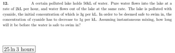 12.
A certain polluted lake holds 50kL of water. Pure water flows into the lake at a
rate of 2kL per hour, and water flows out of the lake at the same rate. The lake is polluted with
cyanide, the initial concentration of which is 3g per kL. In order to be deemed safe to swim in, the
concentration of cyanide has to decrease to 1g per kL. Assuming instantaneous mixing, how long
will it be before the water is safe to swim in?
25 ln 3 hours