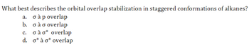 What best describes the orbital overlap stabilization in staggered conformations of alkanes?
a. σ à p overlap
b. σ à σ overlap
c.
σà o overlap
d. o*à o overlap