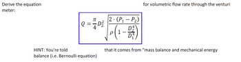 Derive the equation
meter:
Q:
=
π-4
HINT: You're told
balance (i.e. Bernoulli equation)
D²2/2
2.(P₁-P₂)
p|1
-
for volumetric flow rate through the venturi
that it comes from "mass balance and mechanical energy