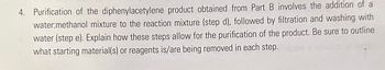 4. Purification of the diphenylacetylene product obtained from Part B involves the addition of a
water:methanol mixture to the reaction mixture (step d), followed by filtration and washing with
water (step e). Explain how these steps allow for the purification of the product. Be sure to outline
what starting material(s) or reagents is/are being removed in each step.