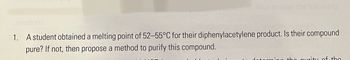 che
use
5-1). Also answer the following
questions:
1. A student obtained a melting point of 52-55°C for their diphenylacetylene product. Is their compound
pure? If not, then propose a method to purify this compound.
the purity of the