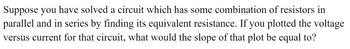 Suppose you have solved a circuit which has some combination of resistors in
parallel and in series by finding its equivalent resistance. If you plotted the voltage
versus current for that circuit, what would the slope of that plot be equal to?